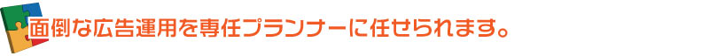 面倒な広告運用を専任プランナーにお任せください。
